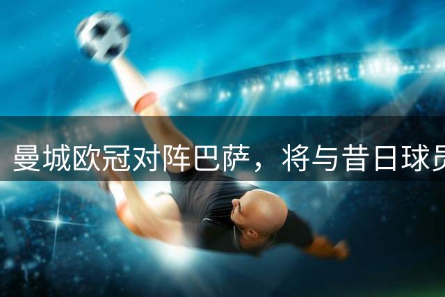 曼城欧冠对阵巴萨，将与昔日球员重逢