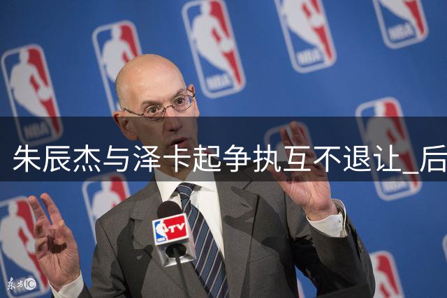 朱辰杰与泽卡起争执互不退让 后者因冲突领黄牌