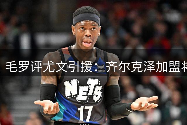 毛罗评尤文引援：齐尔克泽加盟将显著提升争冠竞争力