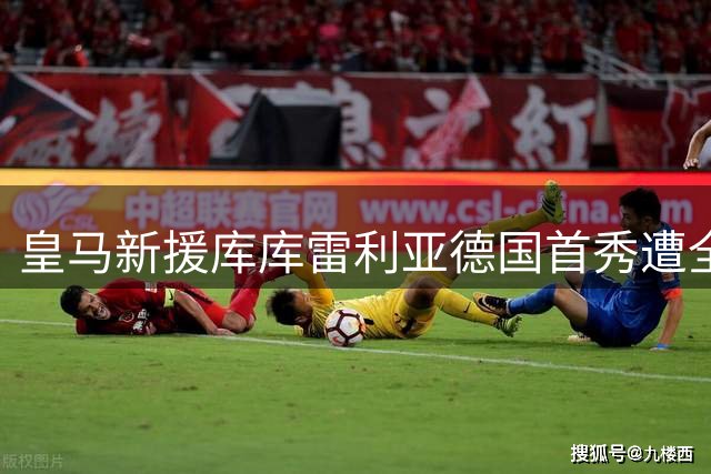 皇马新援库库雷利亚德国首秀遭全场嘘声