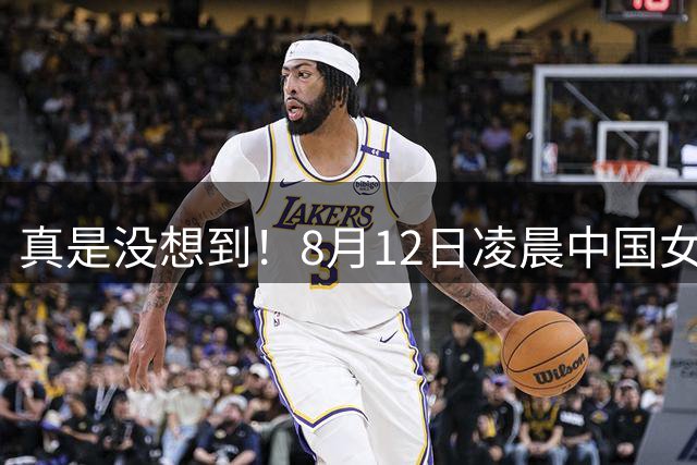 真是没想到！8月12日凌晨中国女篮传来3大主力，李梦、韩旭、张子宇最新消息！宫鲁鸣压力大