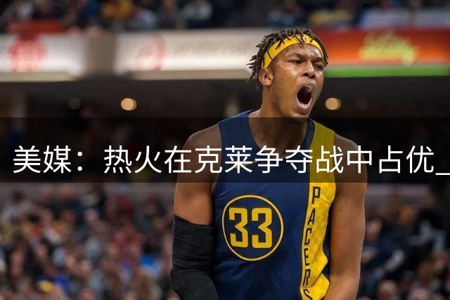 美媒：热火在克莱争夺战中占优 可提供更高年薪与首发位置